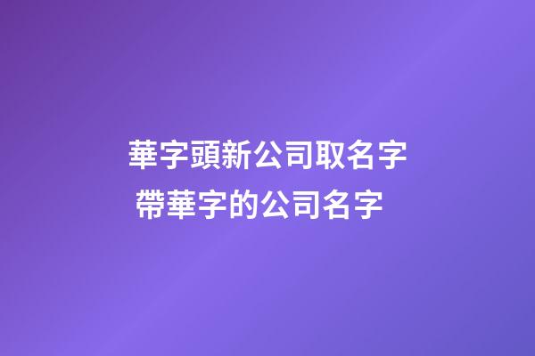 華字頭新公司取名字 帶華字的公司名字-第1張-公司起名-玄機派